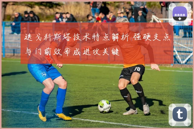 迭戈科斯塔技术特点解析 强硬支点与门前效率成进攻关键