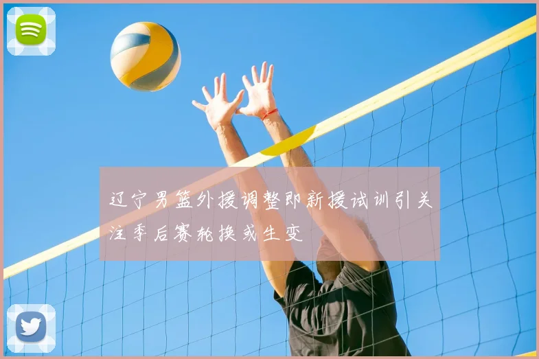 辽宁男篮外援调整即新援试训引关注季后赛轮换或生变