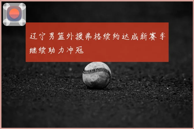 辽宁男篮外援弗格续约达成新赛季继续助力冲冠