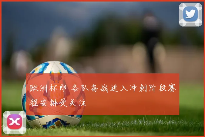 欧洲杯即 各队备战进入冲刺阶段赛程安排受关注