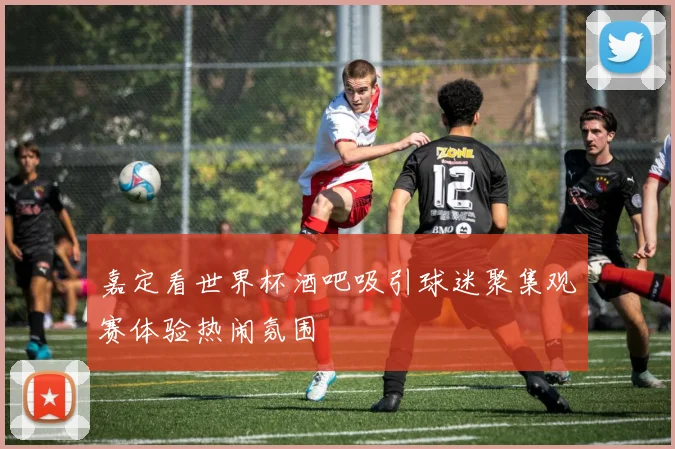 嘉定看世界杯酒吧吸引球迷聚集观赛体验热闹氛围